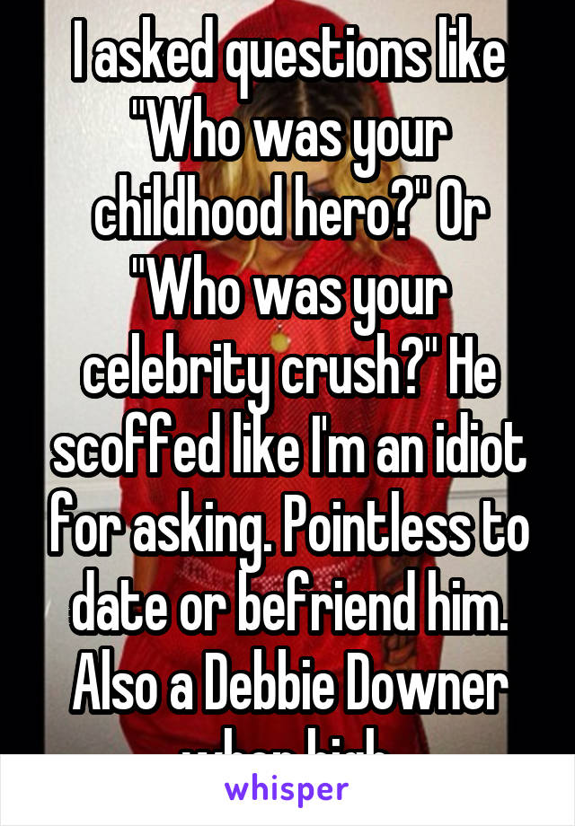 I asked questions like "Who was your childhood hero?" Or "Who was your celebrity crush?" He scoffed like I'm an idiot for asking. Pointless to date or befriend him. Also a Debbie Downer when high.