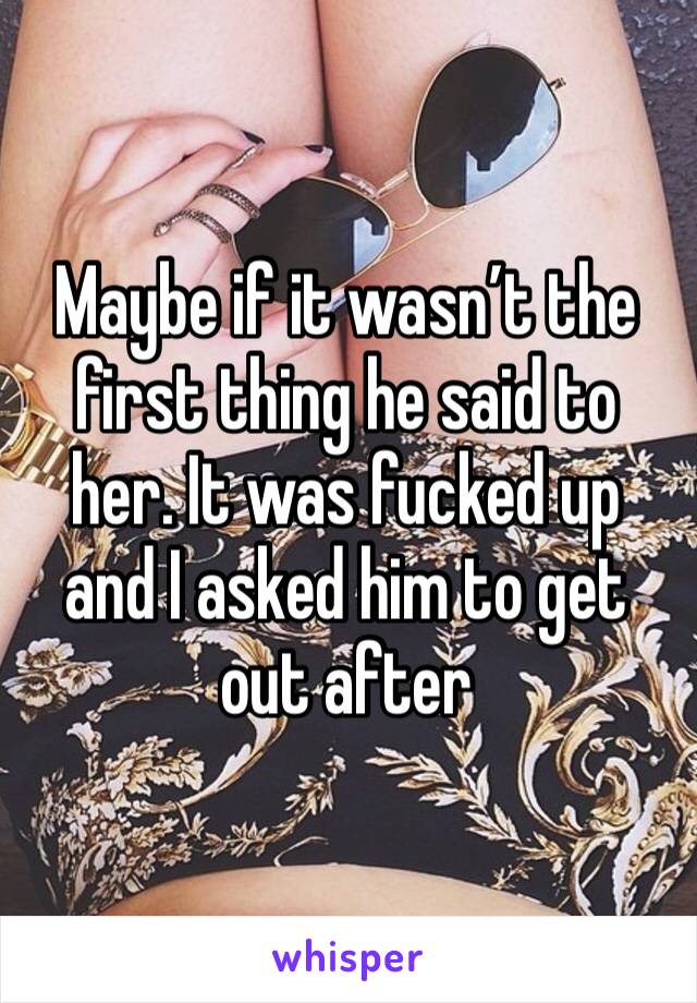 Maybe if it wasn’t the first thing he said to her. It was fucked up and I asked him to get out after