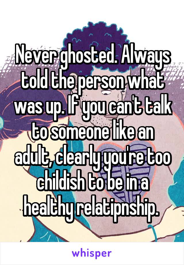 Never ghosted. Always told the person what was up. If you can't talk to someone like an adult, clearly you're too childish to be in a healthy relatipnship. 