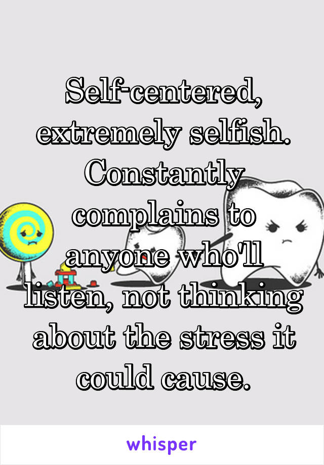 Self-centered, extremely selfish. Constantly complains to anyone who'll listen, not thinking about the stress it could cause.