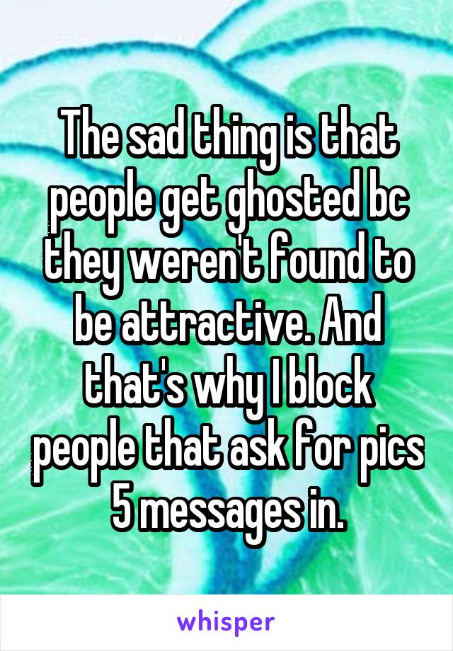 The sad thing is that people get ghosted bc they weren't found to be attractive. And that's why I block people that ask for pics 5 messages in.