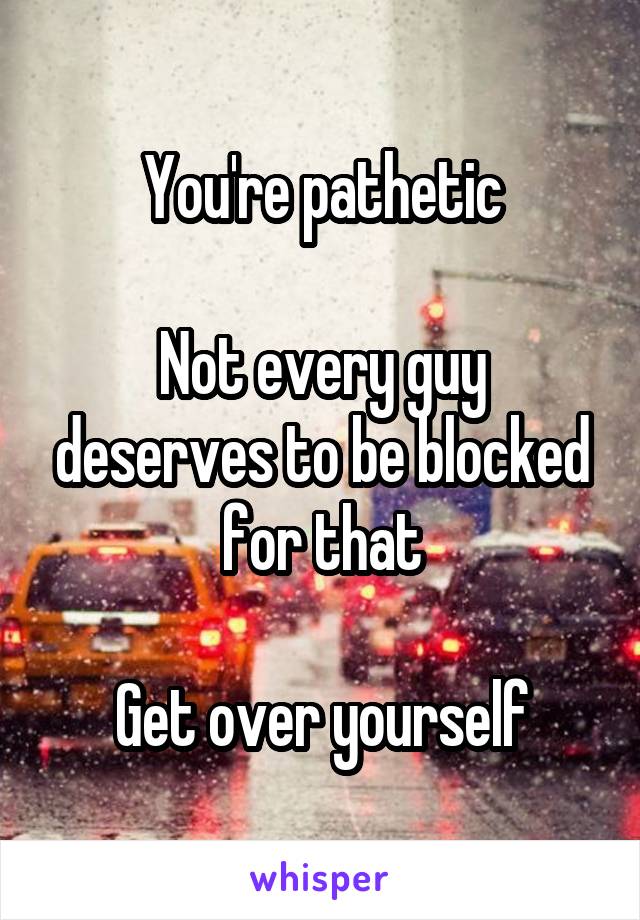 You're pathetic

Not every guy deserves to be blocked for that

Get over yourself