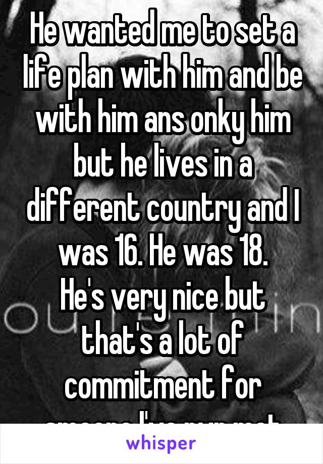 He wanted me to set a life plan with him and be with him ans onky him but he lives in a different country and I was 16. He was 18.
He's very nice but that's a lot of commitment for smeone I've nvr met