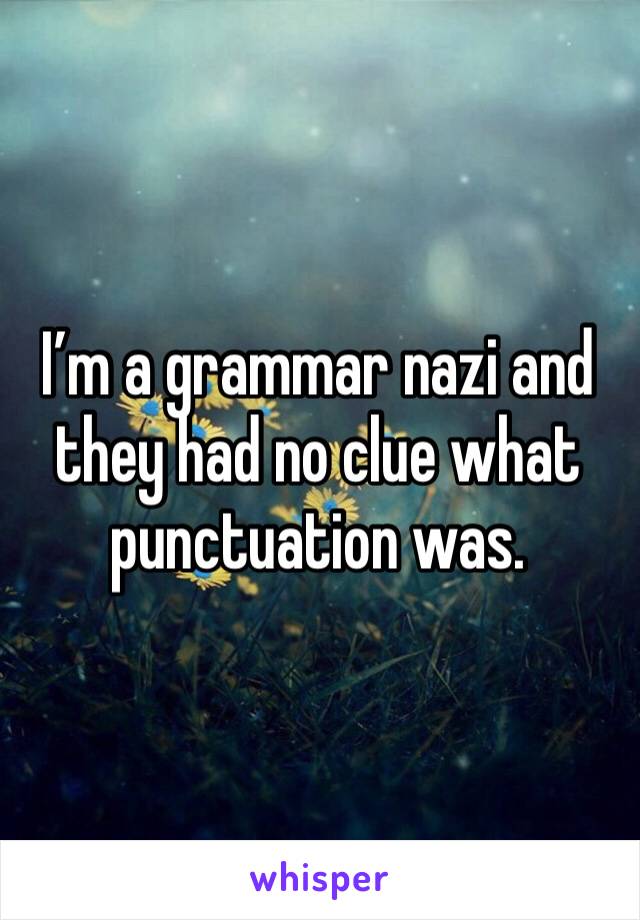 I’m a grammar nazi and they had no clue what punctuation was. 