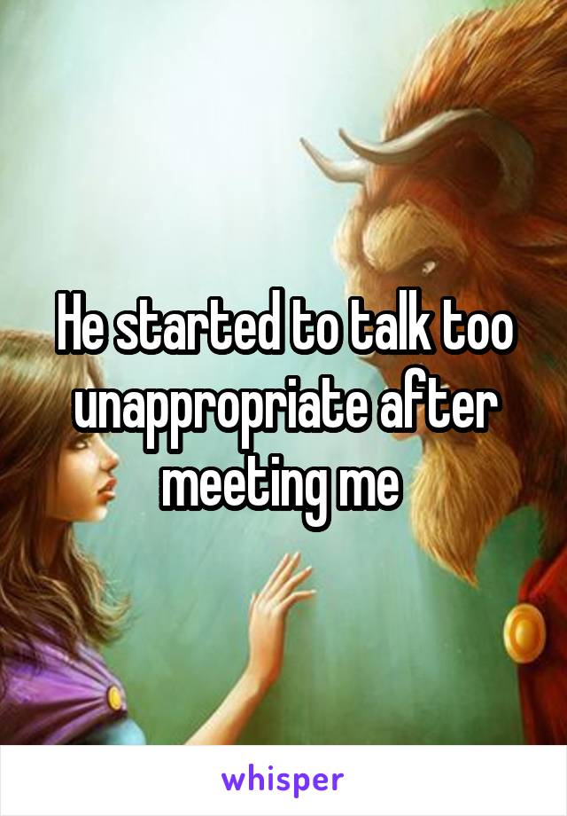 He started to talk too unappropriate after meeting me 