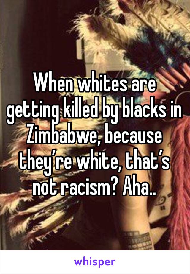 When whites are getting killed by blacks in Zimbabwe, because they’re white, that’s not racism? Aha..