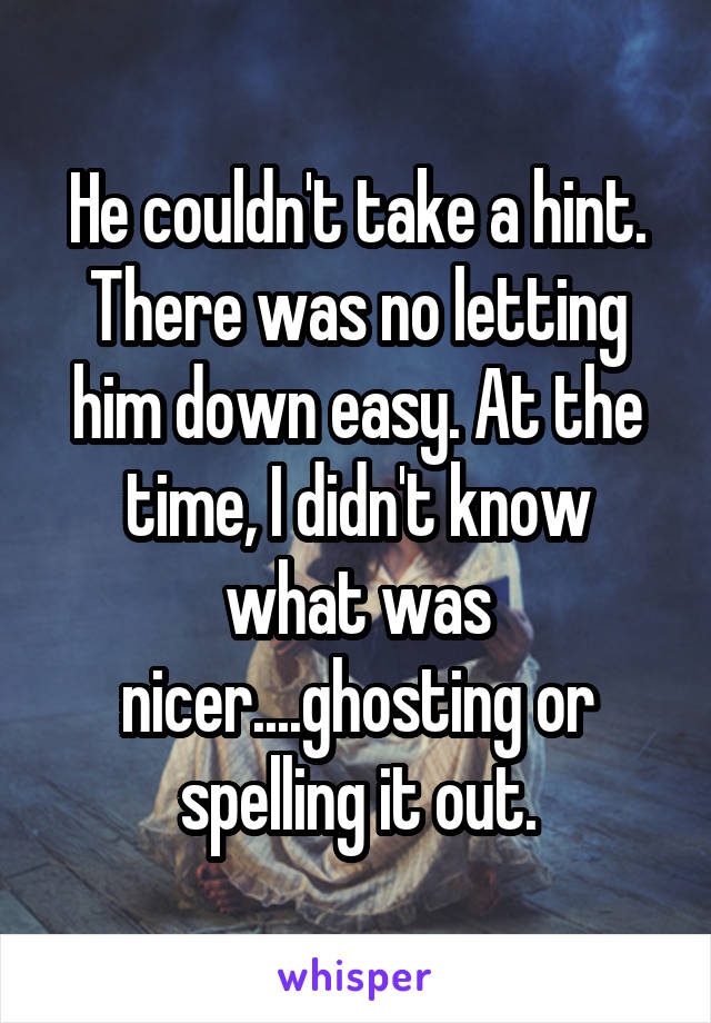 He couldn't take a hint. There was no letting him down easy. At the time, I didn't know what was nicer....ghosting or spelling it out.