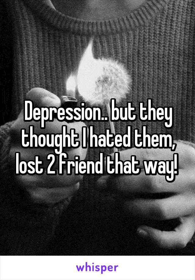 Depression.. but they thought I hated them, lost 2 friend that way! 