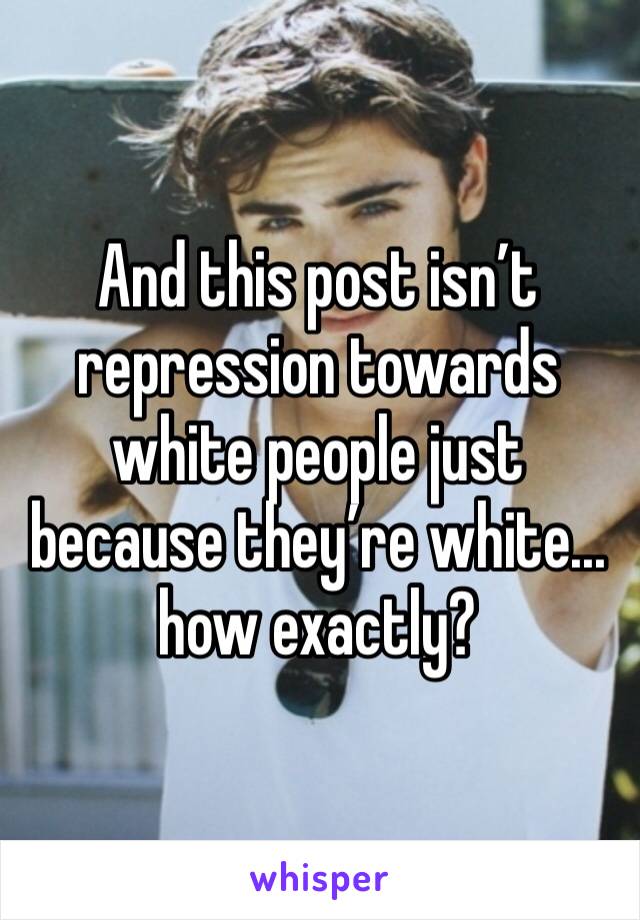 And this post isn’t repression towards white people just because they’re white... how exactly?