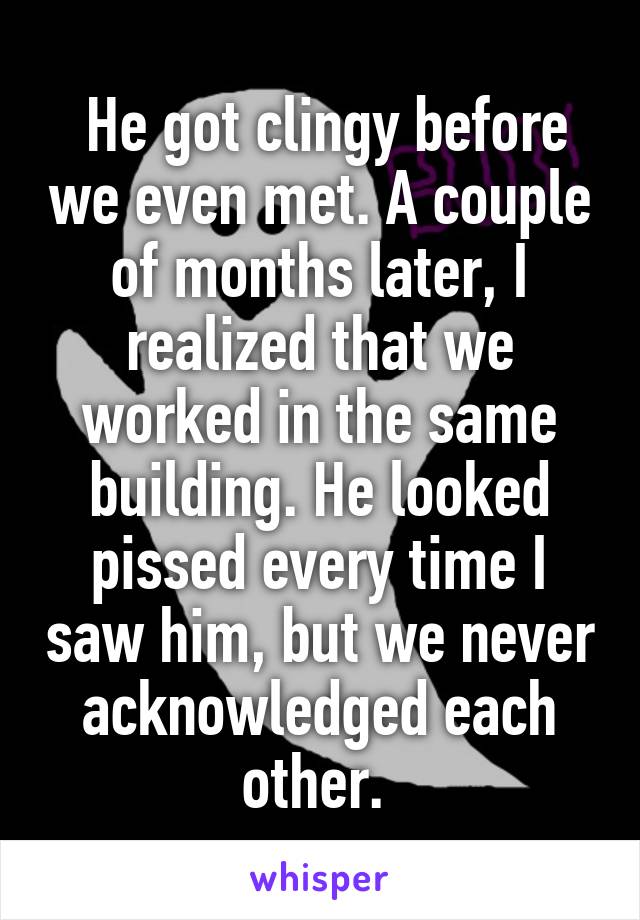  He got clingy before we even met. A couple of months later, I realized that we worked in the same building. He looked pissed every time I saw him, but we never acknowledged each other. 