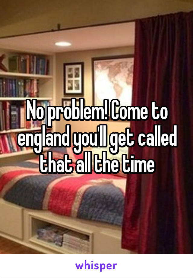 No problem! Come to england you'll get called that all the time