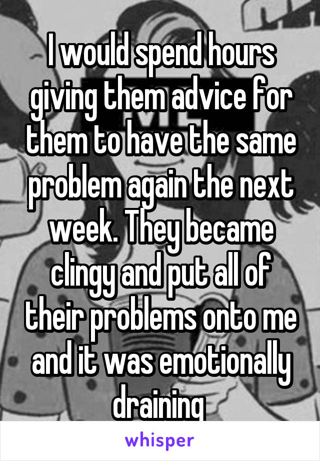 I would spend hours giving them advice for them to have the same problem again the next week. They became clingy and put all of their problems onto me and it was emotionally draining 