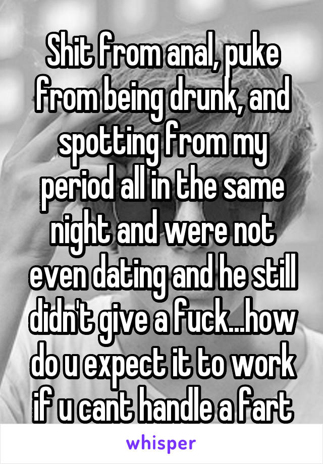 Shit from anal, puke from being drunk, and spotting from my period all in the same night and were not even dating and he still didn't give a fuck...how do u expect it to work if u cant handle a fart