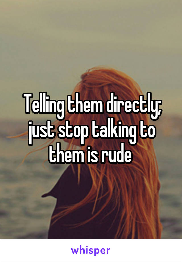 Telling them directly; just stop talking to them is rude 