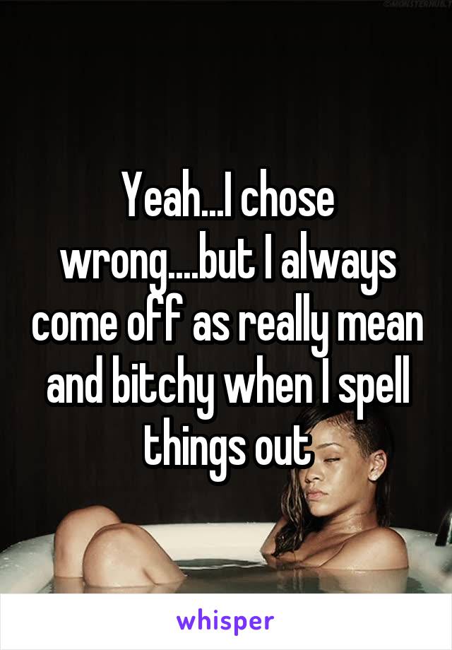 Yeah...I chose wrong....but I always come off as really mean and bitchy when I spell things out