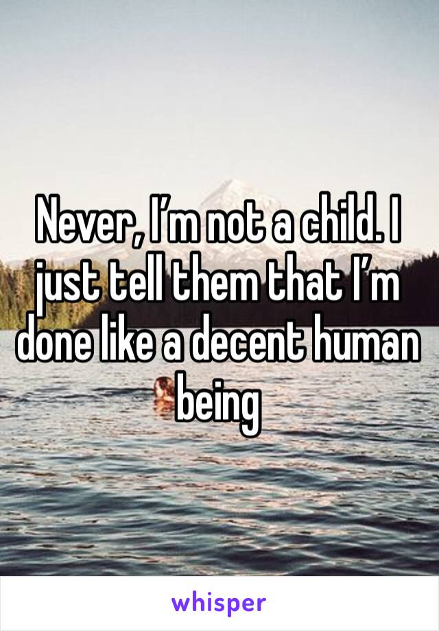 Never, I’m not a child. I just tell them that I’m done like a decent human being 