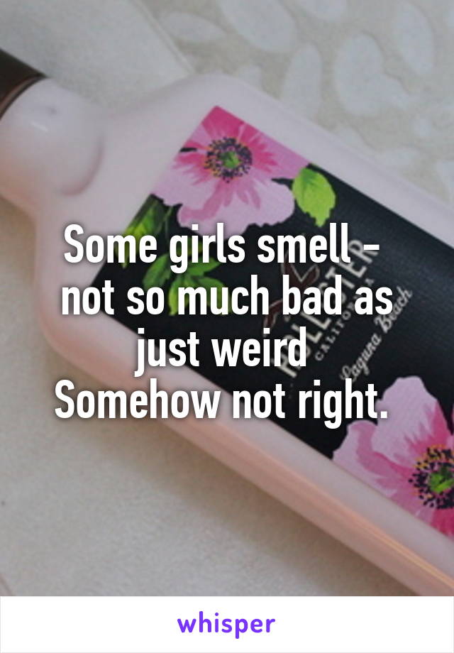 Some girls smell - 
not so much bad as just weird 
Somehow not right. 