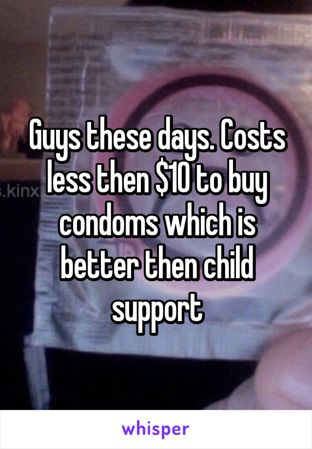 Guys these days. Costs less then $10 to buy condoms which is better then child support