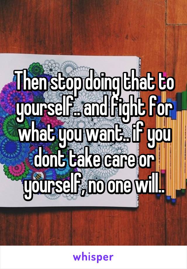 Then stop doing that to yourself.. and fight for what you want.. if you dont take care or yourself, no one will..