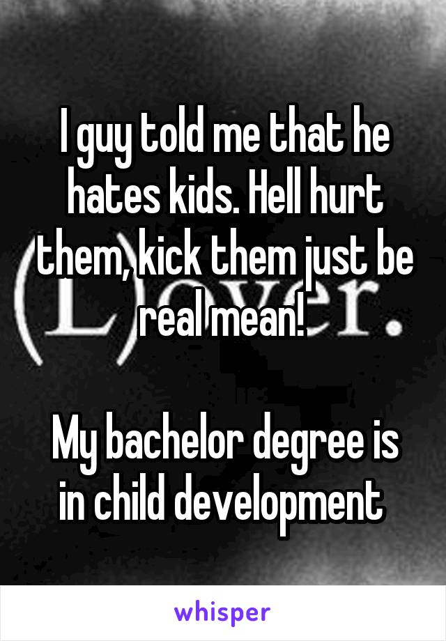 I guy told me that he hates kids. Hell hurt them, kick them just be real mean! 

My bachelor degree is in child development 