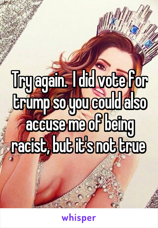 Try again.  I did vote for trump so you could also accuse me of being racist, but it's not true 