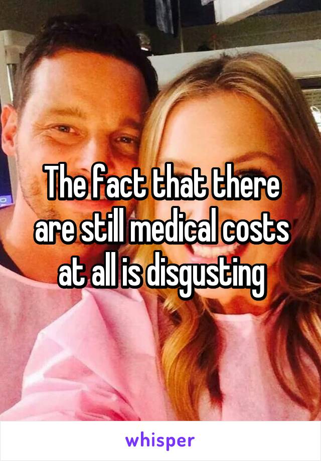 The fact that there are still medical costs at all is disgusting