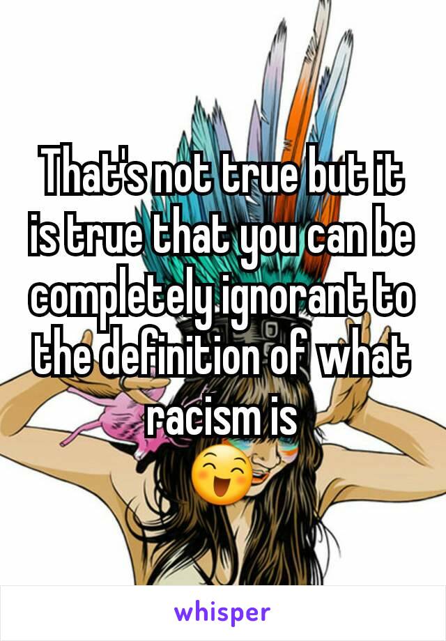 That's not true but it is true that you can be completely ignorant to the definition of what racism is
😄