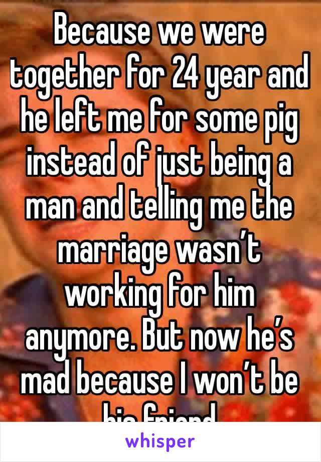 Because we were together for 24 year and he left me for some pig instead of just being a man and telling me the marriage wasn’t working for him anymore. But now he’s mad because I won’t be his friend 