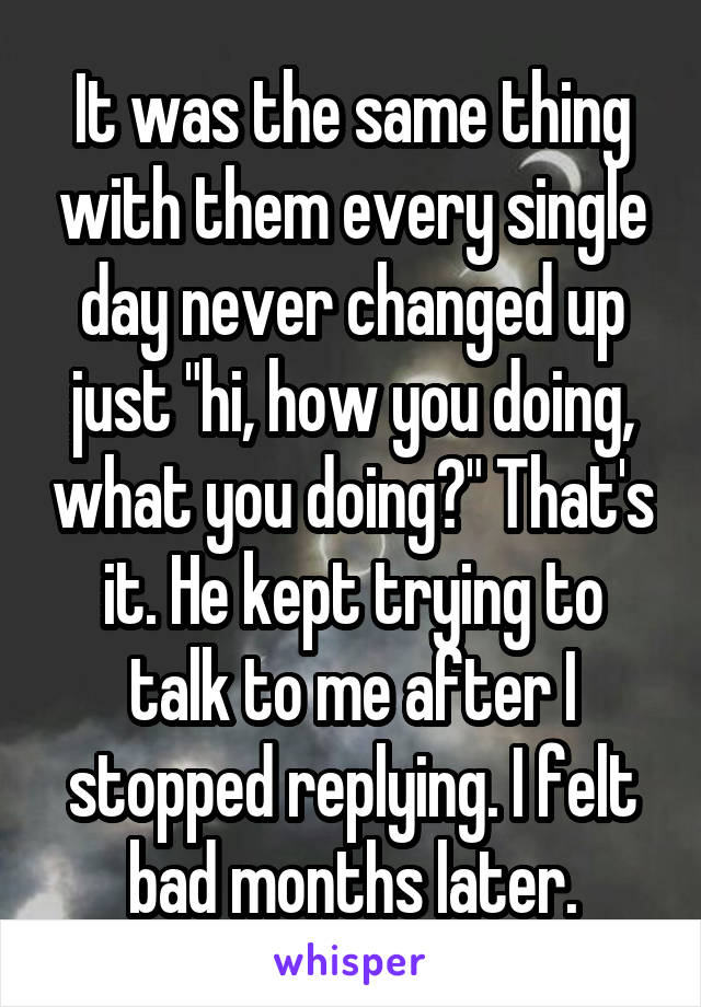 It was the same thing with them every single day never changed up just "hi, how you doing, what you doing?" That's it. He kept trying to talk to me after I stopped replying. I felt bad months later.