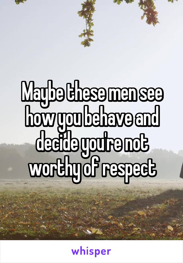 Maybe these men see how you behave and decide you're not worthy of respect