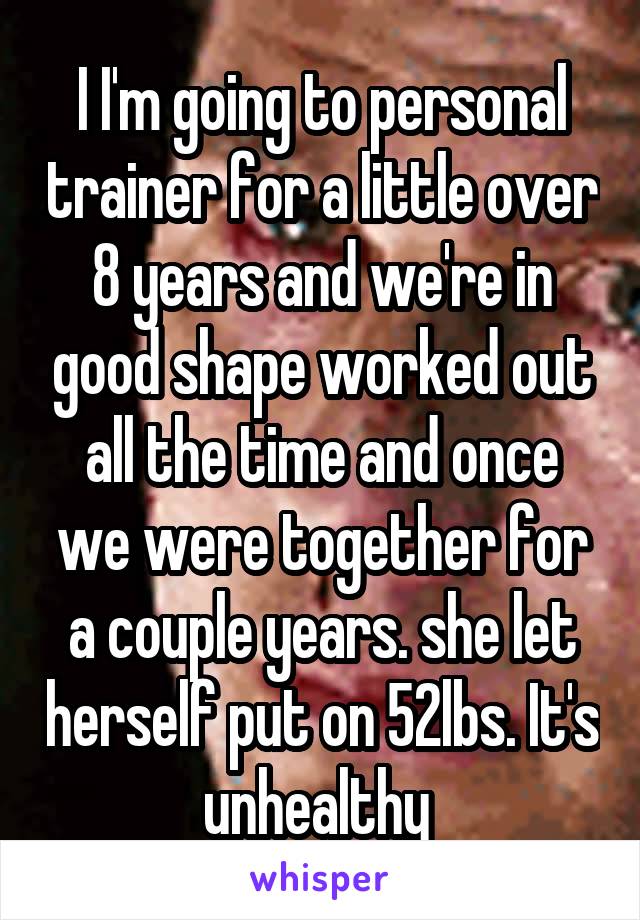 I I'm going to personal trainer for a little over 8 years and we're in good shape worked out all the time and once we were together for a couple years. she let herself put on 52lbs. It's unhealthy 