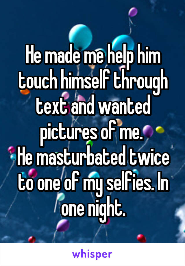 He made me help him touch himself through text and wanted pictures of me. 
He masturbated twice to one of my selfies. In one night.