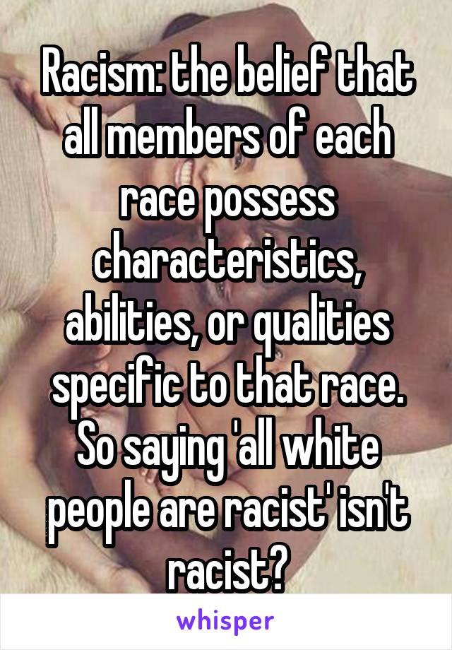Racism: the belief that all members of each race possess characteristics, abilities, or qualities specific to that race. So saying 'all white people are racist' isn't racist?