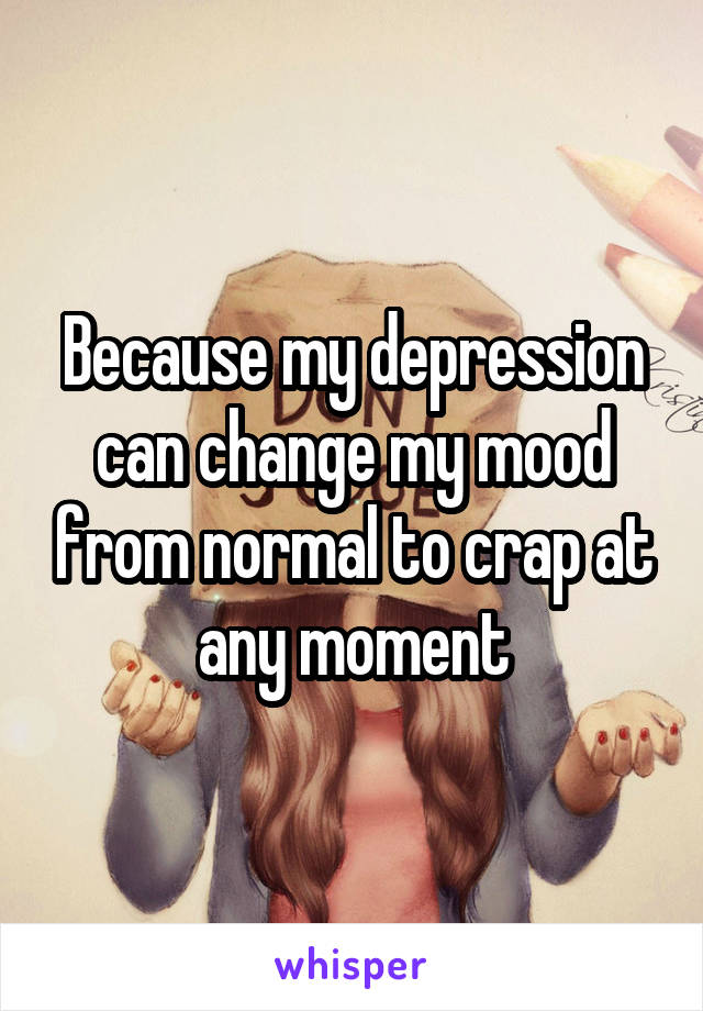 Because my depression can change my mood from normal to crap at any moment