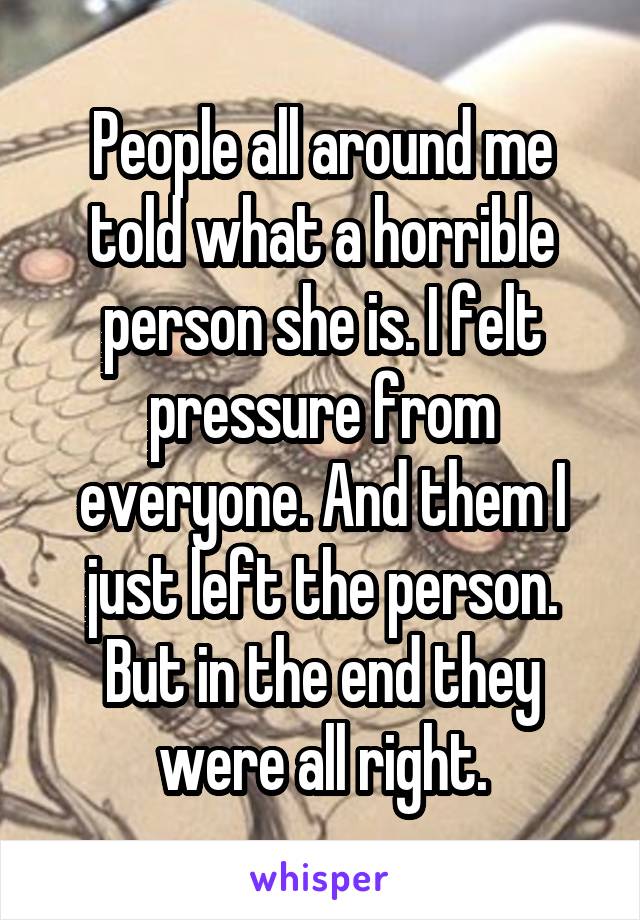 People all around me told what a horrible person she is. I felt pressure from everyone. And them I just left the person. But in the end they were all right.