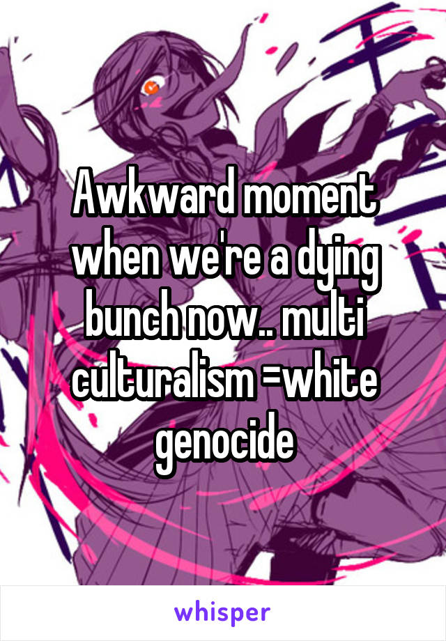 Awkward moment when we're a dying bunch now.. multi culturalism =white genocide
