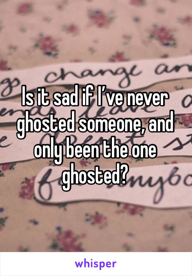 Is it sad if I’ve never ghosted someone, and only been the one ghosted?