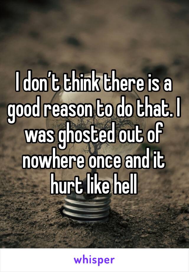 I don’t think there is a good reason to do that. I was ghosted out of nowhere once and it hurt like hell