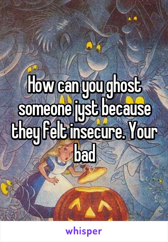 How can you ghost someone jyst because they felt insecure. Your bad