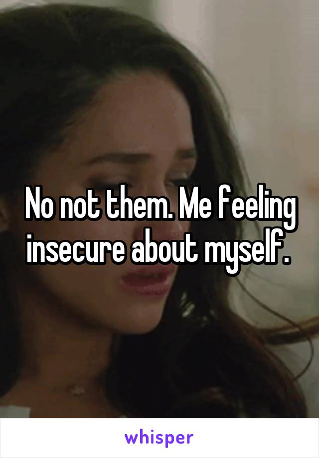 No not them. Me feeling insecure about myself. 