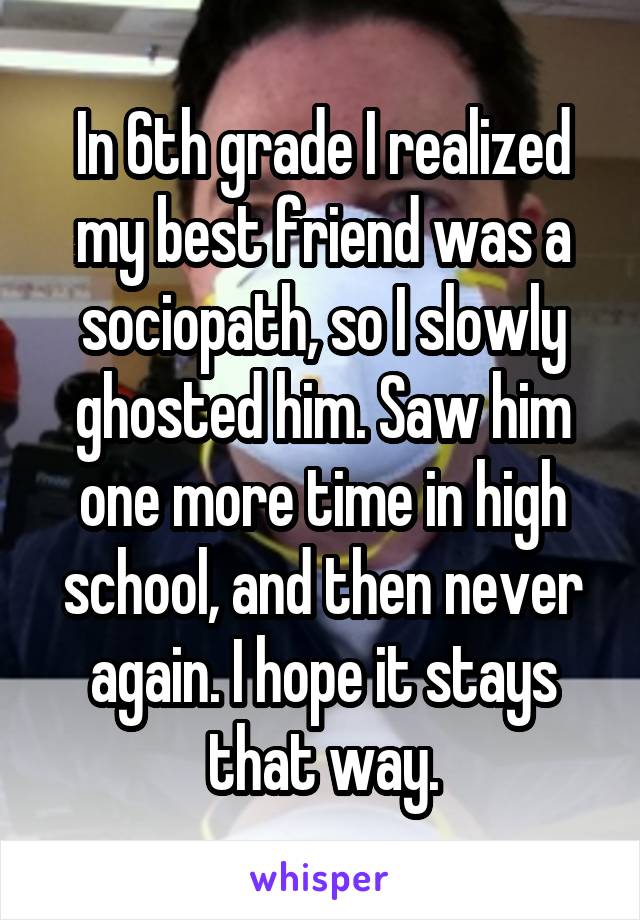 In 6th grade I realized my best friend was a sociopath, so I slowly ghosted him. Saw him one more time in high school, and then never again. I hope it stays that way.