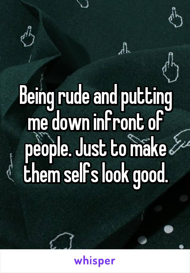 Being rude and putting me down infront of people. Just to make them selfs look good.