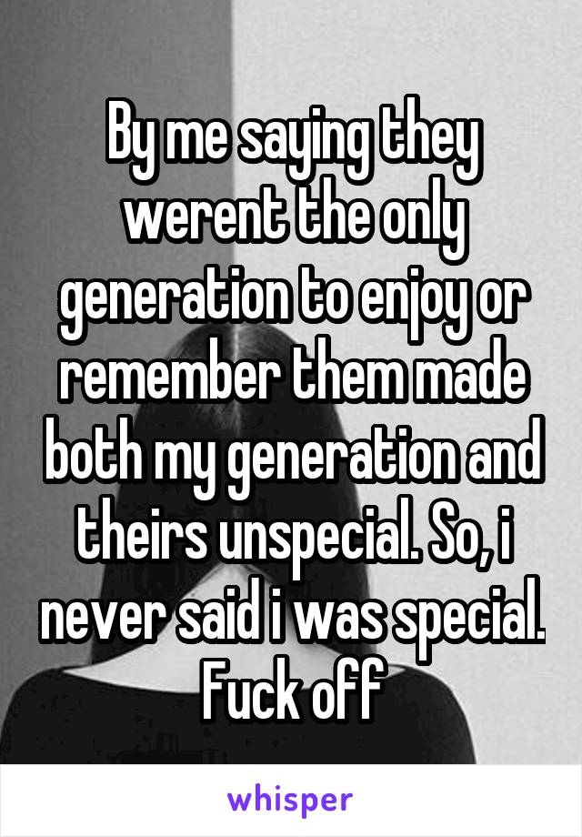 By me saying they werent the only generation to enjoy or remember them made both my generation and theirs unspecial. So, i never said i was special. Fuck off