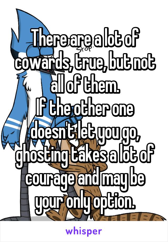 There are a lot of cowards, true, but not all of them.
If the other one doesn't let you go, ghosting takes a lot of courage and may be your only option.