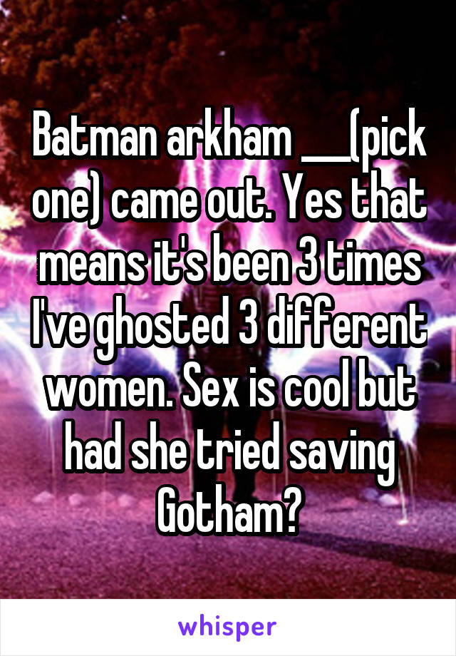 Batman arkham ___(pick one) came out. Yes that means it's been 3 times I've ghosted 3 different women. Sex is cool but had she tried saving Gotham?