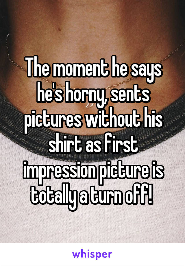 The moment he says he's horny, sents pictures without his shirt as first impression picture is totally a turn off! 