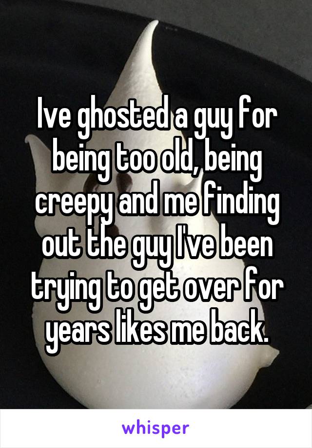 Ive ghosted a guy for being too old, being creepy and me finding out the guy I've been trying to get over for years likes me back.