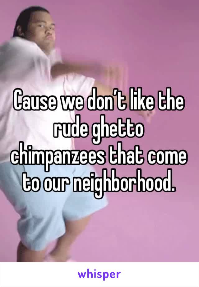 Cause we don’t like the rude ghetto chimpanzees that come to our neighborhood.