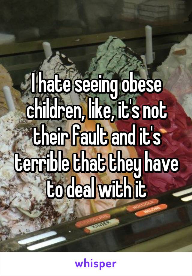 I hate seeing obese children, like, it's not their fault and it's terrible that they have to deal with it