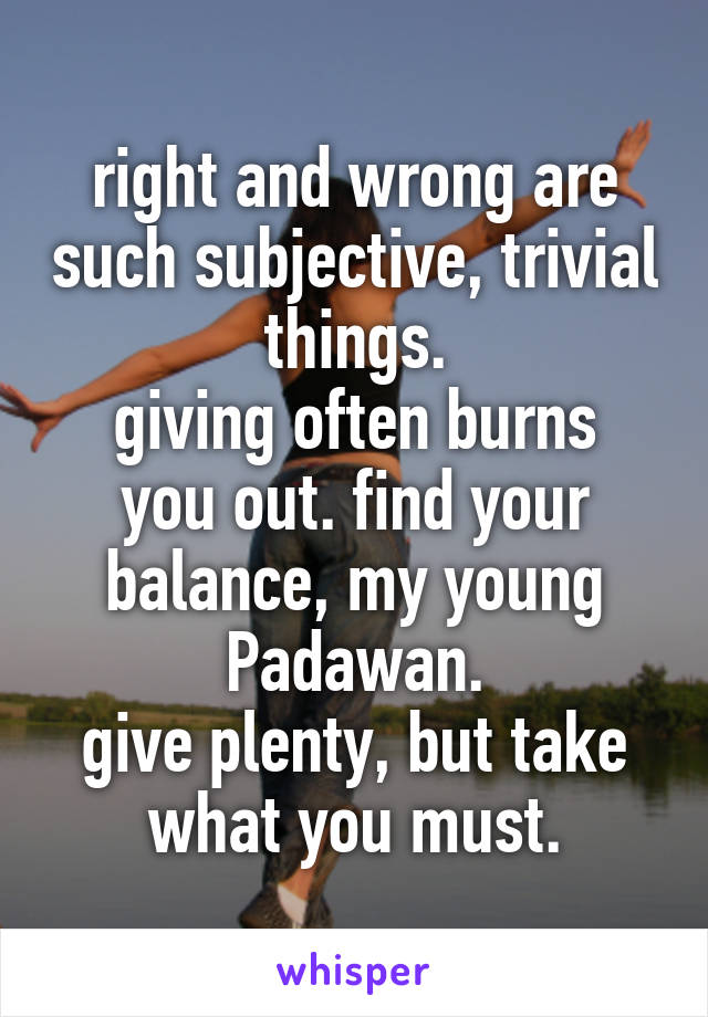 right and wrong are such subjective, trivial things.
giving often burns you out. find your balance, my young Padawan.
give plenty, but take what you must.